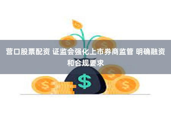 营口股票配资 证监会强化上市券商监管 明确融资和合规要求