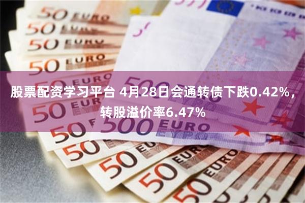 股票配资学习平台 4月28日会通转债下跌0.42%，转股溢价率6.47%