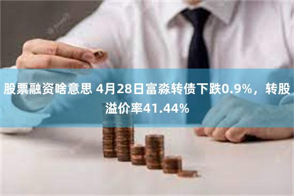 股票融资啥意思 4月28日富淼转债下跌0.9%，转股溢价率41.44%