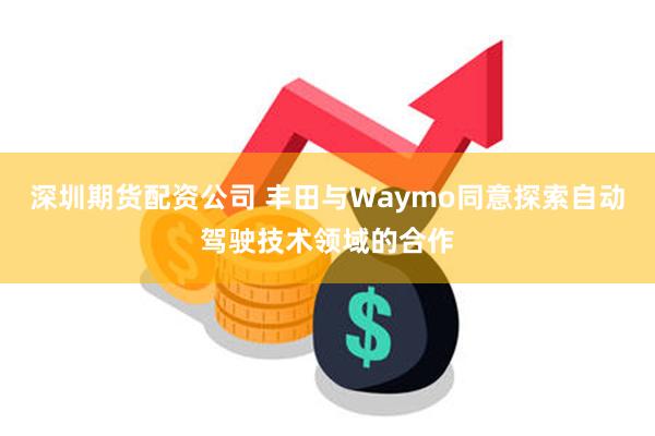 深圳期货配资公司 丰田与Waymo同意探索自动驾驶技术领域的合作