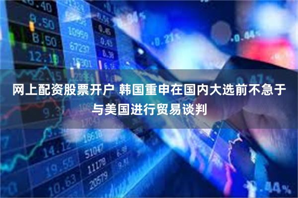 网上配资股票开户 韩国重申在国内大选前不急于与美国进行贸易谈判