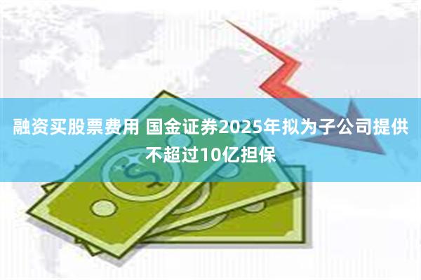 融资买股票费用 国金证券2025年拟为子公司提供不超过10亿担保