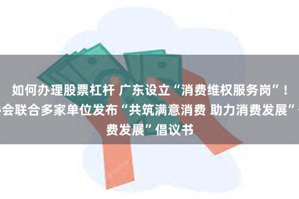 如何办理股票杠杆 广东设立“消费维权服务岗”！省消委会联合多家单位发布“共筑满意消费 助力消费发展”倡议书
