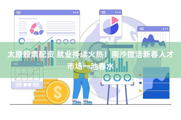 太原股票配资 就业持续火热！南沙搅活新春人才市场一池春水