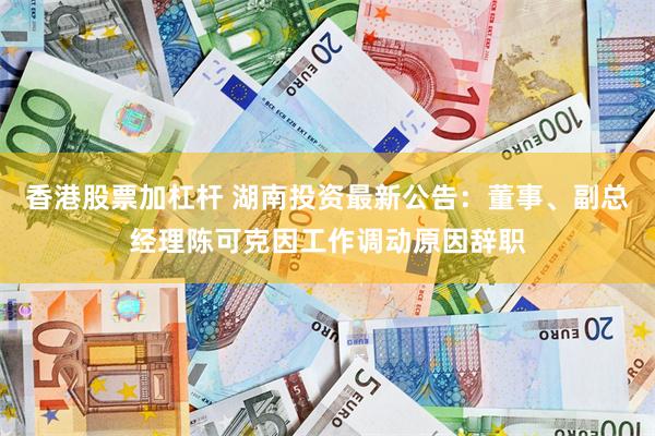 香港股票加杠杆 湖南投资最新公告：董事、副总经理陈可克因工作调动原因辞职