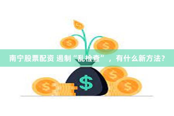 南宁股票配资 遏制“乱检查” ，有什么新方法？