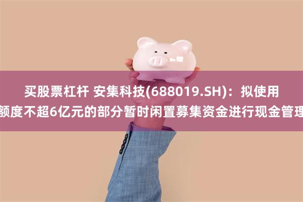 买股票杠杆 安集科技(688019.SH)：拟使用额度不超6亿元的部分暂时闲置募集资金进行现金管理