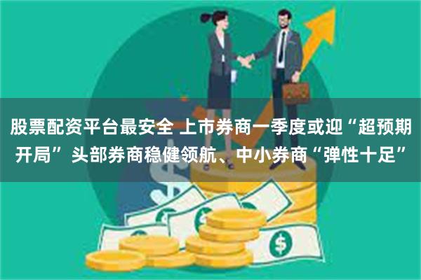 股票配资平台最安全 上市券商一季度或迎“超预期开局” 头部券商稳健领航、中小券商“弹性十足”