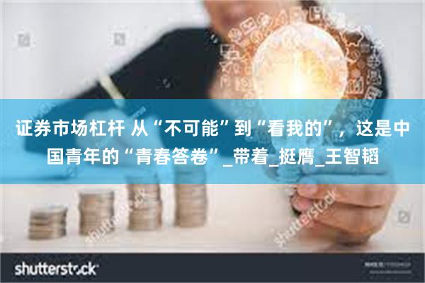 证券市场杠杆 从“不可能”到“看我的”，这是中国青年的“青春答卷”_带着_挺膺_王智韬