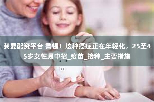 我要配资平台 警惕！这种癌症正在年轻化，25至45岁女性易中招_疫苗_接种_主要措施