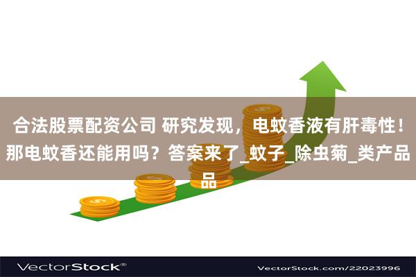 合法股票配资公司 研究发现，电蚊香液有肝毒性！那电蚊香还能用吗？答案来了_蚊子_除虫菊_类产品
