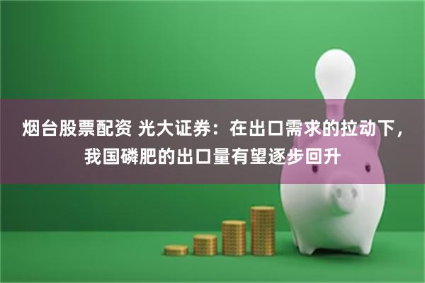 烟台股票配资 光大证券：在出口需求的拉动下，我国磷肥的出口量有望逐步回升