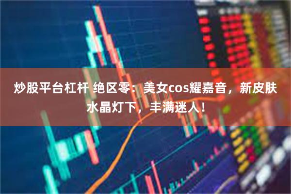 炒股平台杠杆 绝区零：美女cos耀嘉音，新皮肤水晶灯下，丰满迷人！