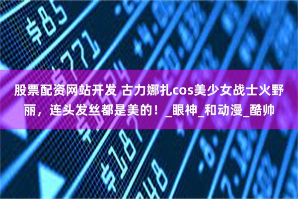 股票配资网站开发 古力娜扎cos美少女战士火野丽，连头发丝都是美的！_眼神_和动漫_酷帅