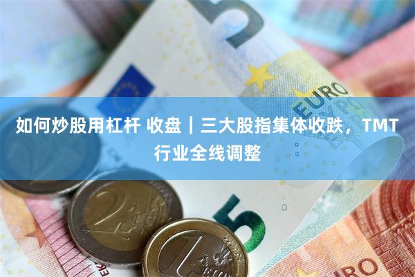 如何炒股用杠杆 收盘｜三大股指集体收跌，TMT行业全线调整