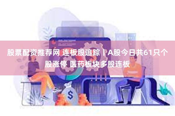 股票配资推荐网 连板股追踪丨A股今日共61只个股涨停 医药板块多股连板