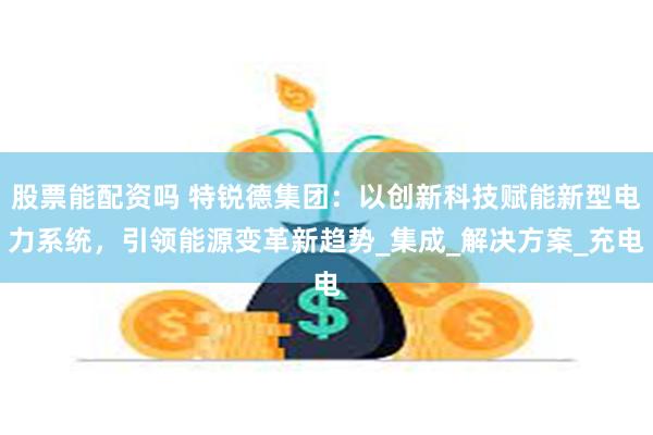 股票能配资吗 特锐德集团：以创新科技赋能新型电力系统，引领能源变革新趋势_集成_解决方案_充电