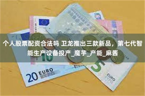 个人股票配资合法吗 卫龙推出三款新品，第七代智能生产设备投产_魔芋_产能_麻酱