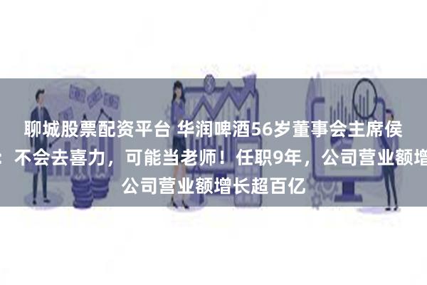 聊城股票配资平台 华润啤酒56岁董事会主席侯孝海卸任：不会去喜力，可能当老师！任职9年，公司营业额增长超百亿