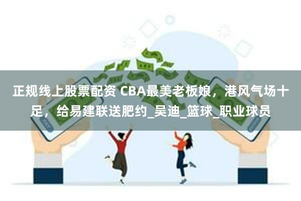 正规线上股票配资 CBA最美老板娘，港风气场十足，给易建联送肥约_吴迪_篮球_职业球员
