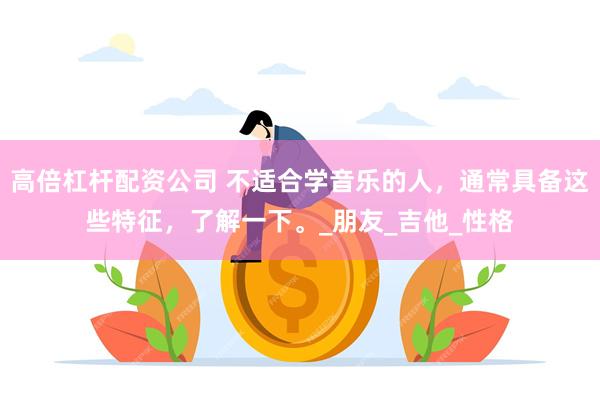高倍杠杆配资公司 不适合学音乐的人，通常具备这些特征，了解一下。_朋友_吉他_性格