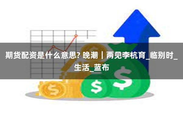 期货配资是什么意思? 晚潮｜两见李杭育_临别时_生活_蓝布