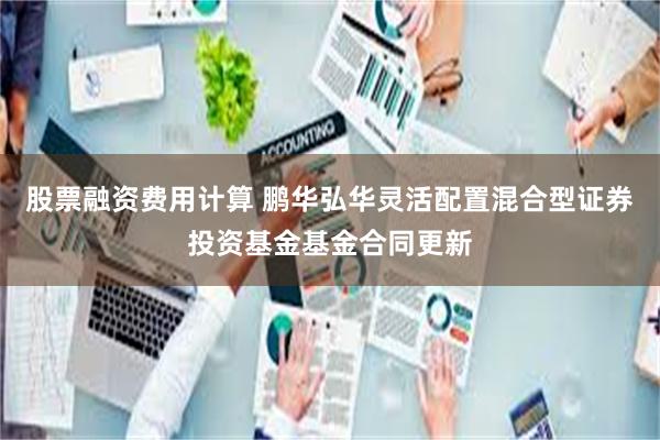 股票融资费用计算 鹏华弘华灵活配置混合型证券投资基金基金合同更新