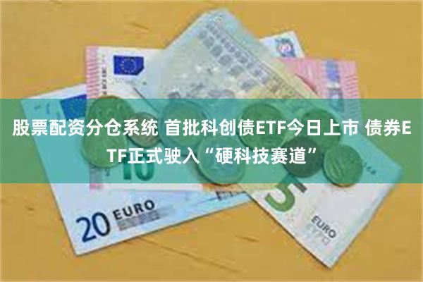 股票配资分仓系统 首批科创债ETF今日上市 债券ETF正式驶入“硬科技赛道”