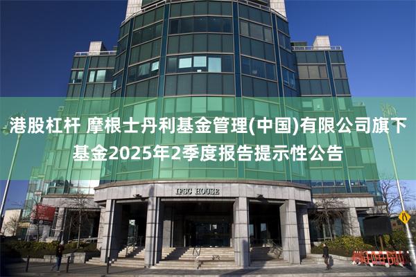 港股杠杆 摩根士丹利基金管理(中国)有限公司旗下基金2025年2季度报告提示性公告