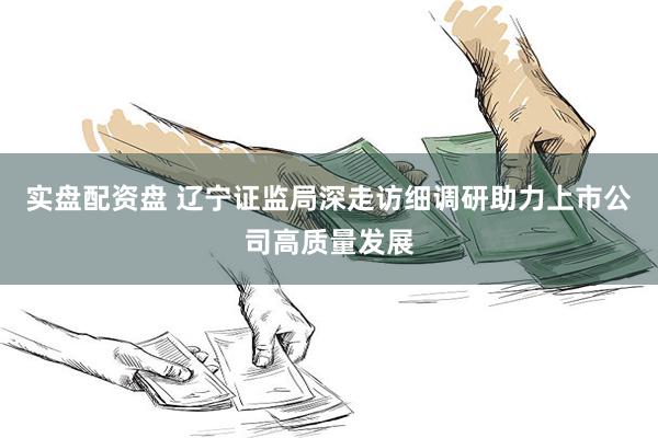 实盘配资盘 辽宁证监局深走访细调研助力上市公司高质量发展