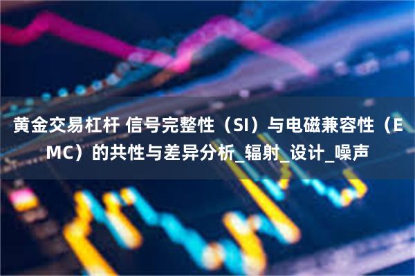 黄金交易杠杆 信号完整性（SI）与电磁兼容性（EMC）的共性与差异分析_辐射_设计_噪声