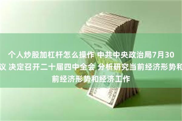 个人炒股加杠杆怎么操作 中共中央政治局7月30日召开会议 决定召开二十届四中全会 分析研究当前经济形势和经济工作