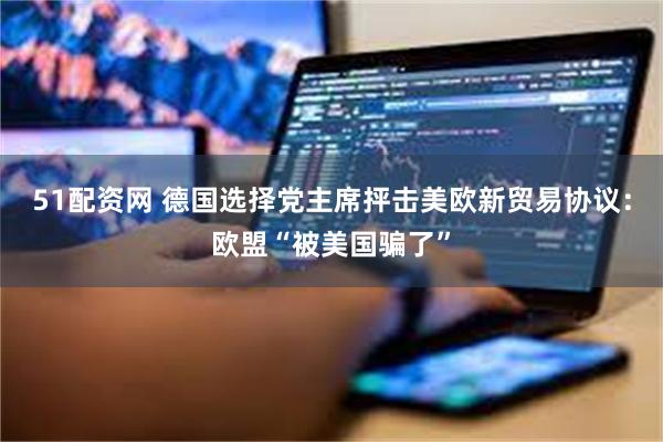 51配资网 德国选择党主席抨击美欧新贸易协议：欧盟“被美国骗了”