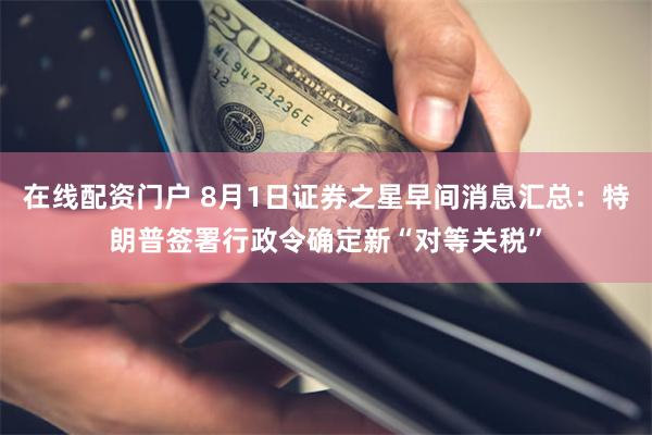 在线配资门户 8月1日证券之星早间消息汇总：特朗普签署行政令确定新“对等关税”