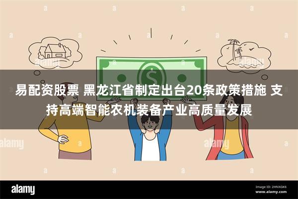 易配资股票 黑龙江省制定出台20条政策措施 支持高端智能农机装备产业高质量发展