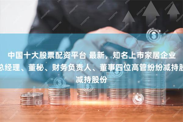 中国十大股票配资平台 最新，知名上市家居企业副总经理、董秘、财务负责人、董事四位高管纷纷减持股份