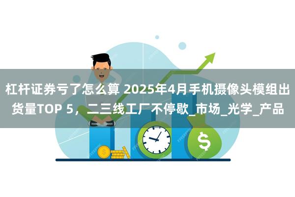 杠杆证券亏了怎么算 2025年4月手机摄像头模组出货量TOP 5，二三线工厂不停歇_市场_光学_产品