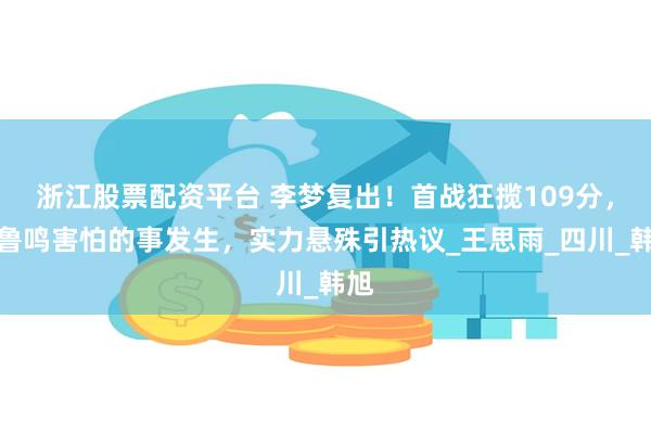 浙江股票配资平台 李梦复出！首战狂揽109分，宫鲁鸣害怕的事发生，实力悬殊引热议_王思雨_四川_韩旭