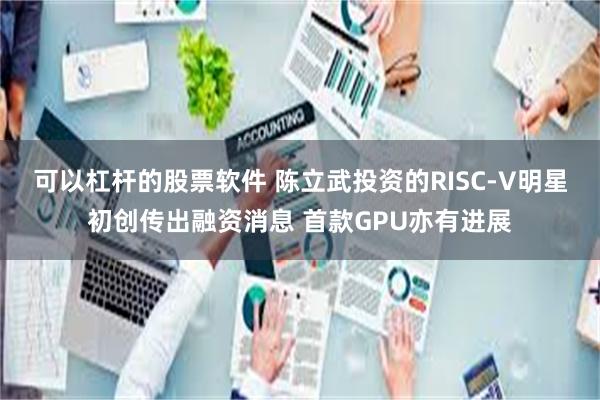可以杠杆的股票软件 陈立武投资的RISC-V明星初创传出融资消息 首款GPU亦有进展