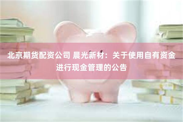 北京期货配资公司 晨光新材：关于使用自有资金进行现金管理的公告