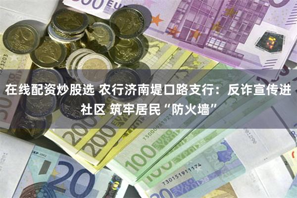 在线配资炒股选 农行济南堤口路支行：反诈宣传进社区 筑牢居民“防火墙”