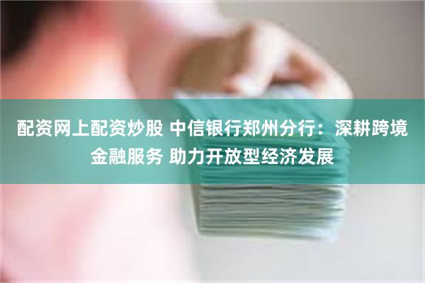 配资网上配资炒股 中信银行郑州分行：深耕跨境金融服务 助力开放型经济发展