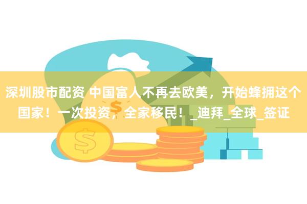 深圳股市配资 中国富人不再去欧美，开始蜂拥这个国家！一次投资，全家移民！_迪拜_全球_签证