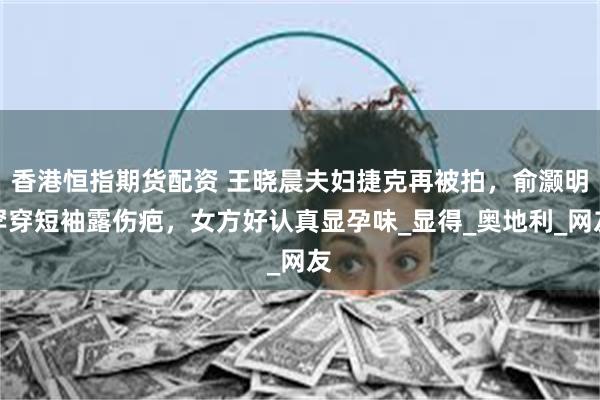 香港恒指期货配资 王晓晨夫妇捷克再被拍，俞灏明罕穿短袖露伤疤，女方好认真显孕味_显得_奥地利_网友