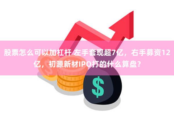 股票怎么可以加杠杆 左手套现超7亿，右手募资12亿，初源新材IPO打的什么算盘？