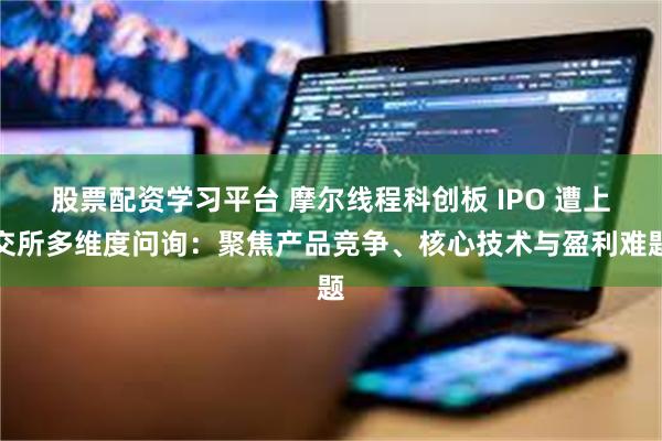 股票配资学习平台 摩尔线程科创板 IPO 遭上交所多维度问询：聚焦产品竞争、核心技术与盈利难题